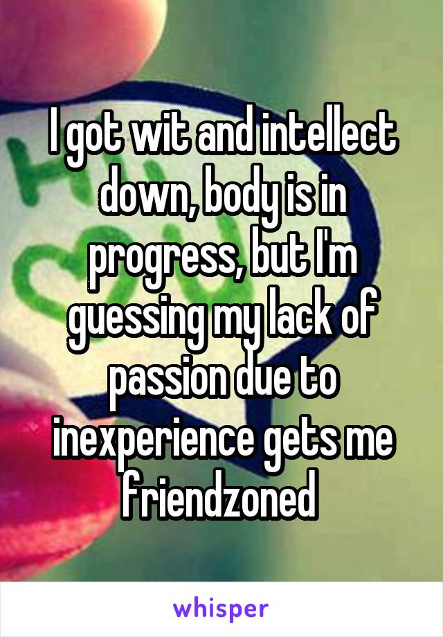 I got wit and intellect down, body is in progress, but I'm guessing my lack of passion due to inexperience gets me friendzoned 