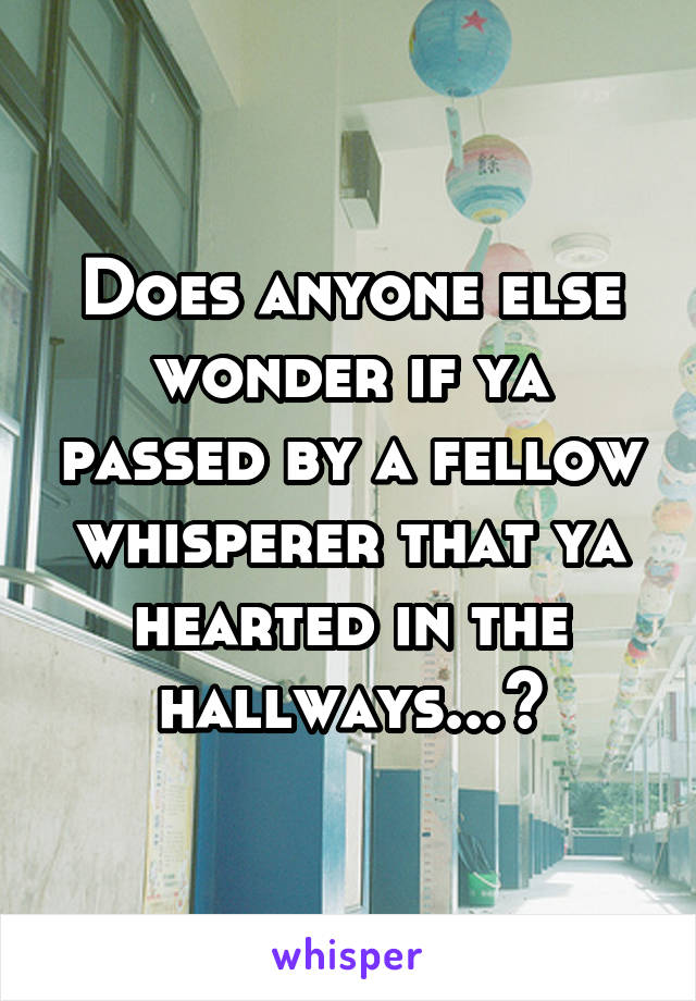 Does anyone else wonder if ya passed by a fellow whisperer that ya hearted in the hallways...?
