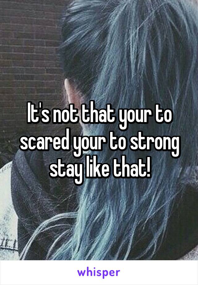 It's not that your to scared your to strong stay like that!