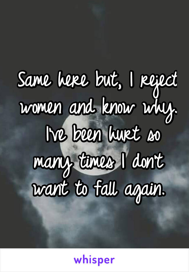 Same here but, I reject women and know why.  I've been hurt so many times I don't want to fall again.