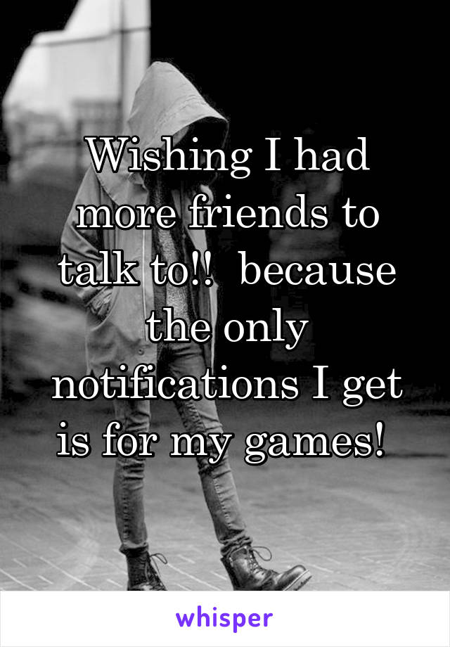 Wishing I had more friends to talk to!!  because the only notifications I get is for my games! 
