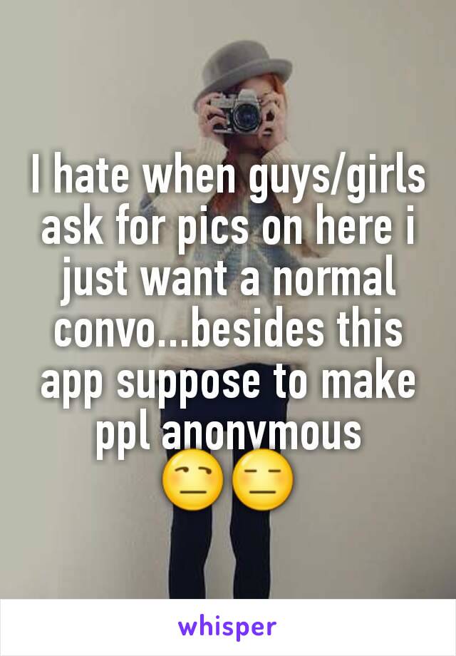 I hate when guys/girls ask for pics on here i just want a normal convo...besides this app suppose to make ppl anonymous 😒😑