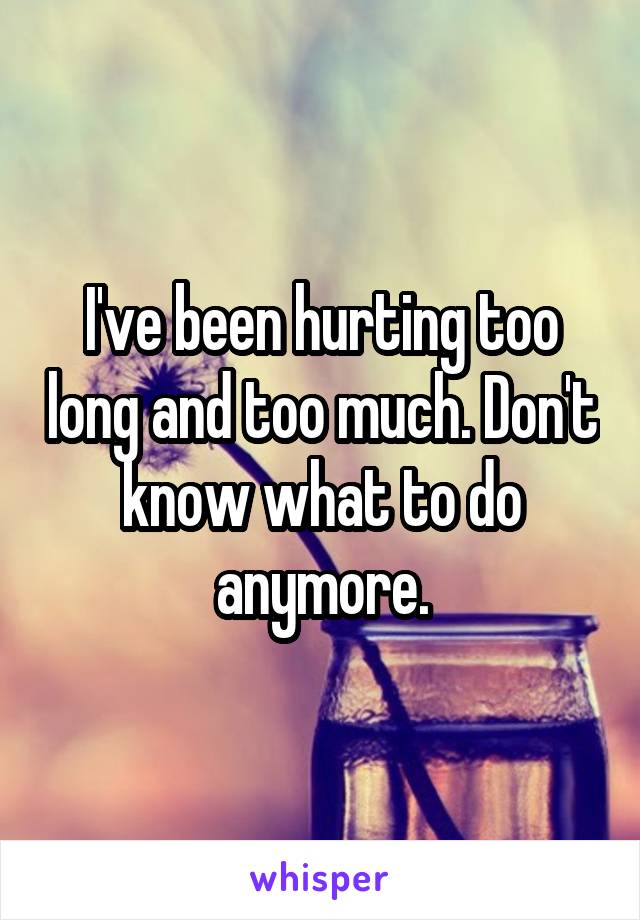 I've been hurting too long and too much. Don't know what to do anymore.