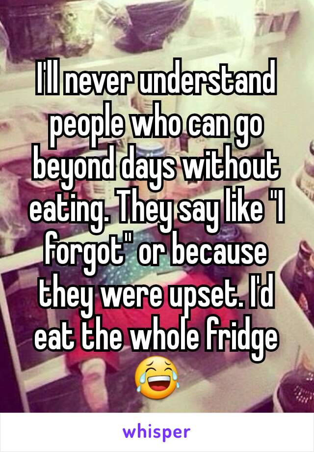 I'll never understand people who can go beyond days without eating. They say like "I forgot" or because they were upset. I'd eat the whole fridge 😂