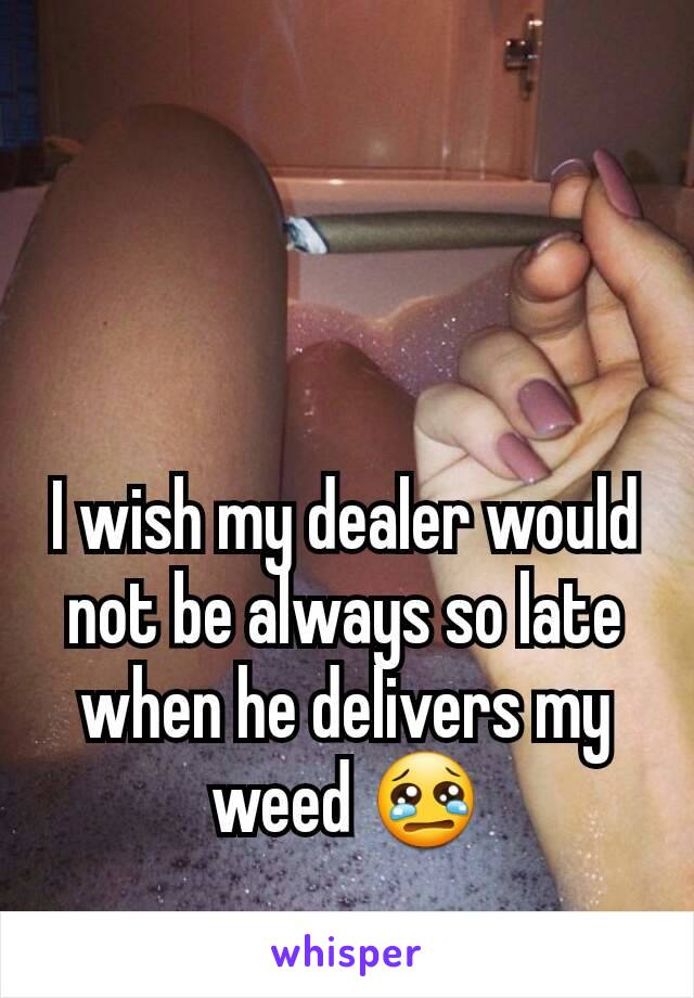 I wish my dealer would not be always so late when he delivers my weed 😢