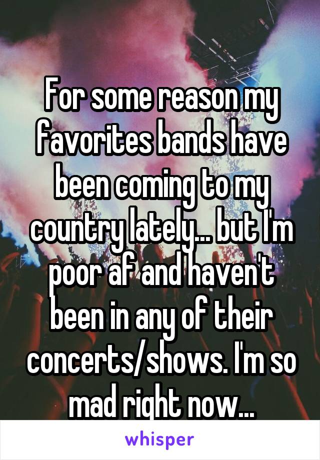 
For some reason my favorites bands have been coming to my country lately... but I'm poor af and haven't been in any of their concerts/shows. I'm so mad right now...