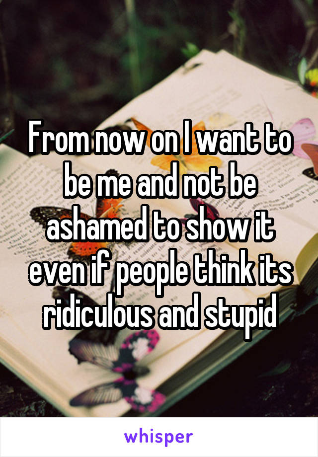 From now on I want to be me and not be ashamed to show it even if people think its ridiculous and stupid