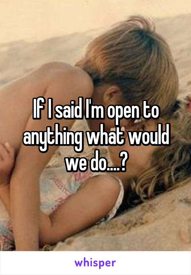 If I said I'm open to anything what would we do....?