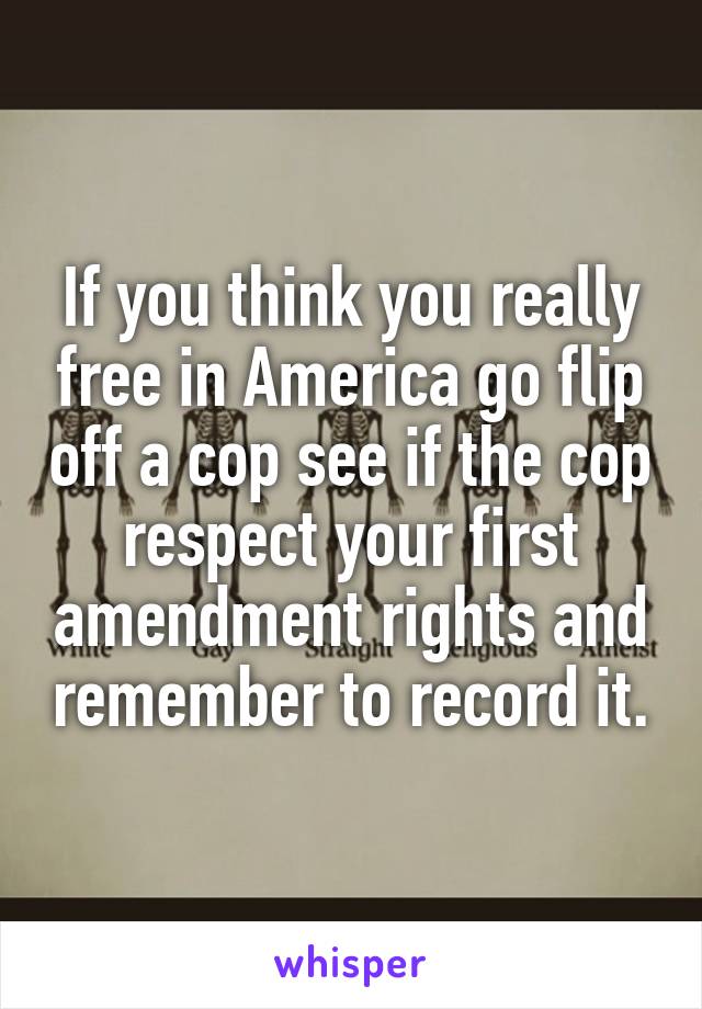 If you think you really free in America go flip off a cop see if the cop respect your first amendment rights and remember to record it.