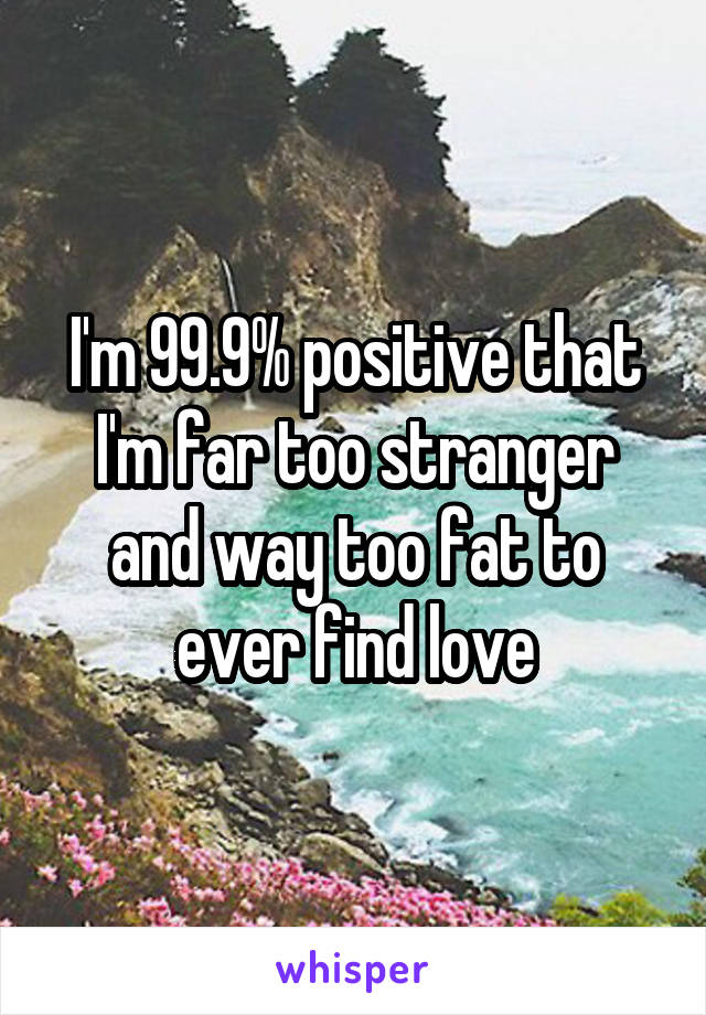 I'm 99.9% positive that I'm far too stranger and way too fat to ever find love