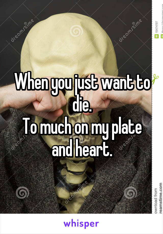 When you just want to die.
To much on my plate and heart.