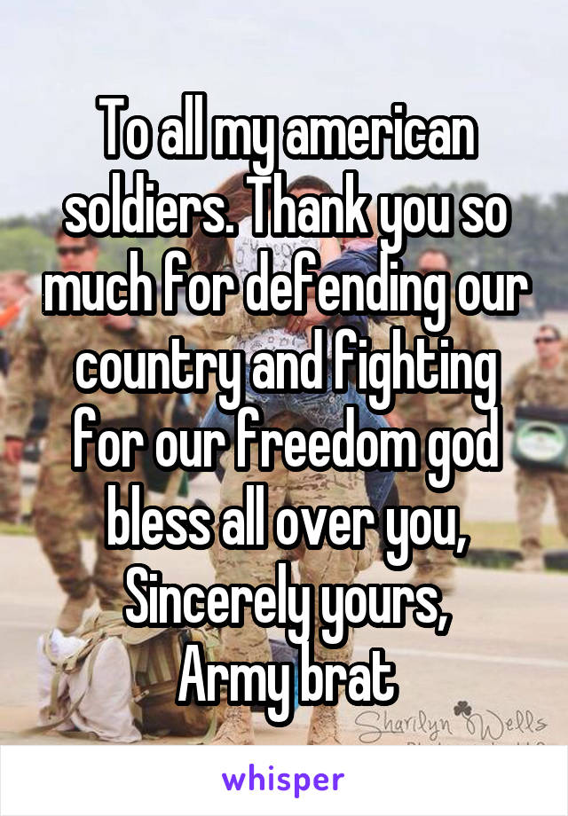 To all my american soldiers. Thank you so much for defending our country and fighting for our freedom god bless all over you,
Sincerely yours,
Army brat