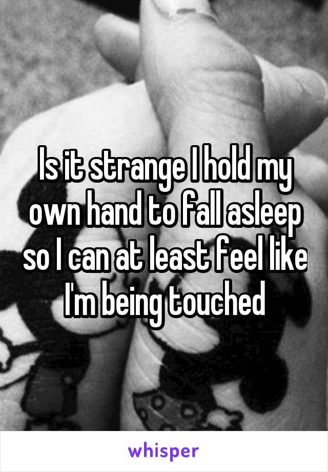 Is it strange I hold my own hand to fall asleep so I can at least feel like I'm being touched