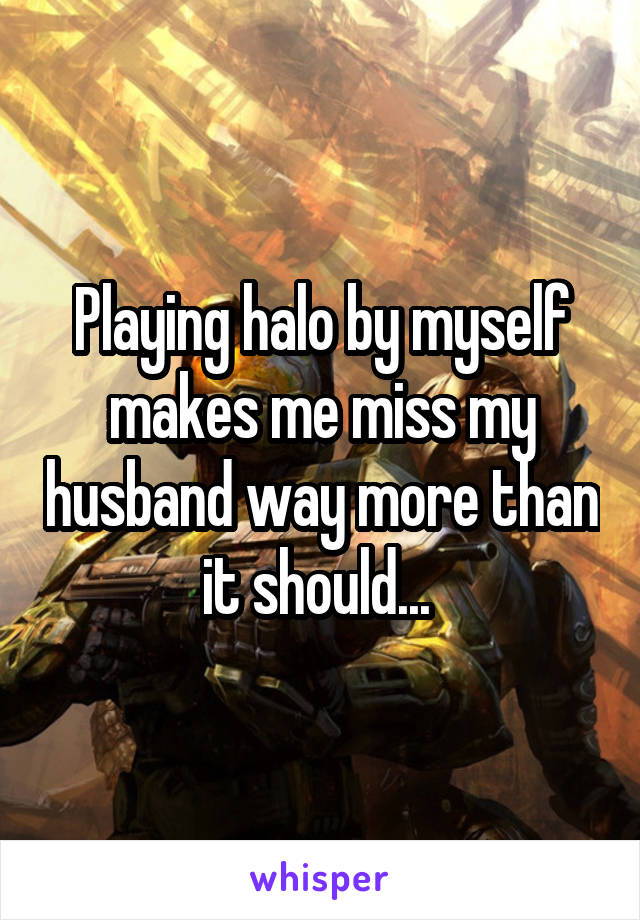 Playing halo by myself makes me miss my husband way more than it should... 