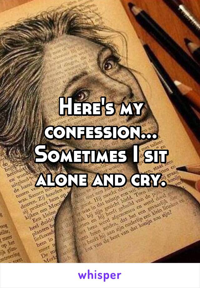 Here's my confession... Sometimes I sit alone and cry.