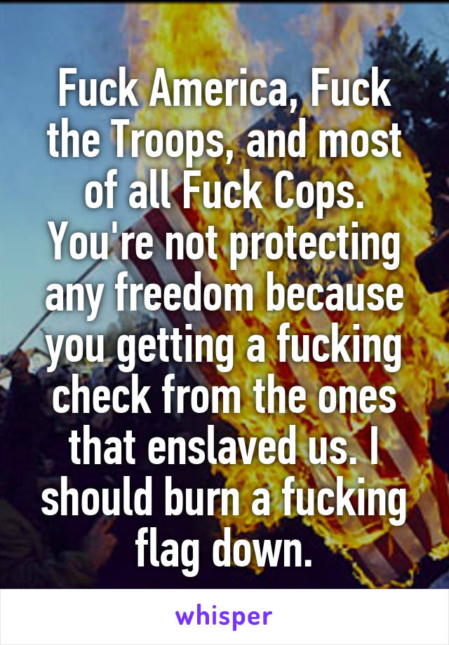 Fuck America, Fuck the Troops, and most of all Fuck Cops. You're not protecting any freedom because you getting a fucking check from the ones that enslaved us. I should burn a fucking flag down.