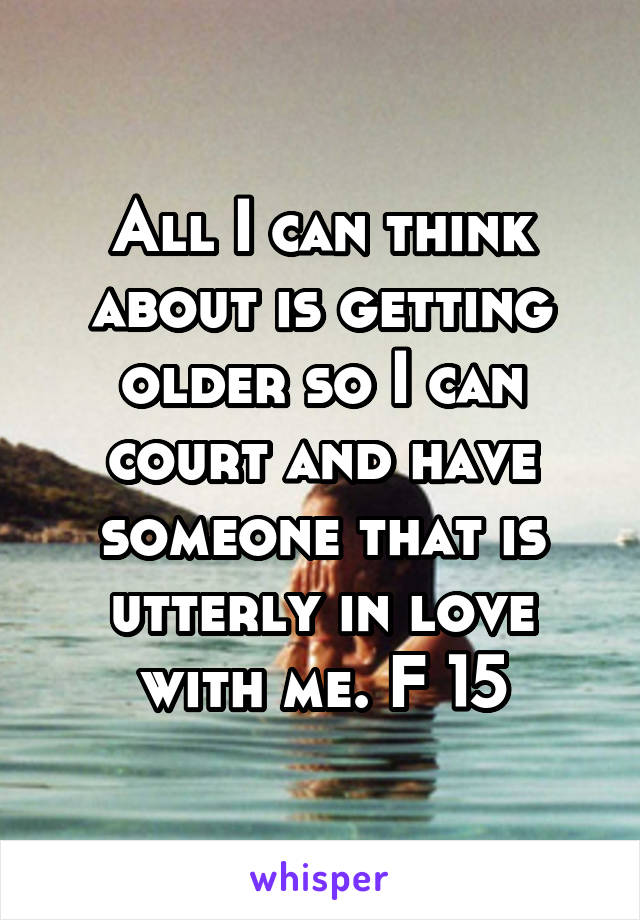 All I can think about is getting older so I can court and have someone that is utterly in love with me. F 15