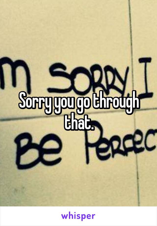 Sorry you go through that.