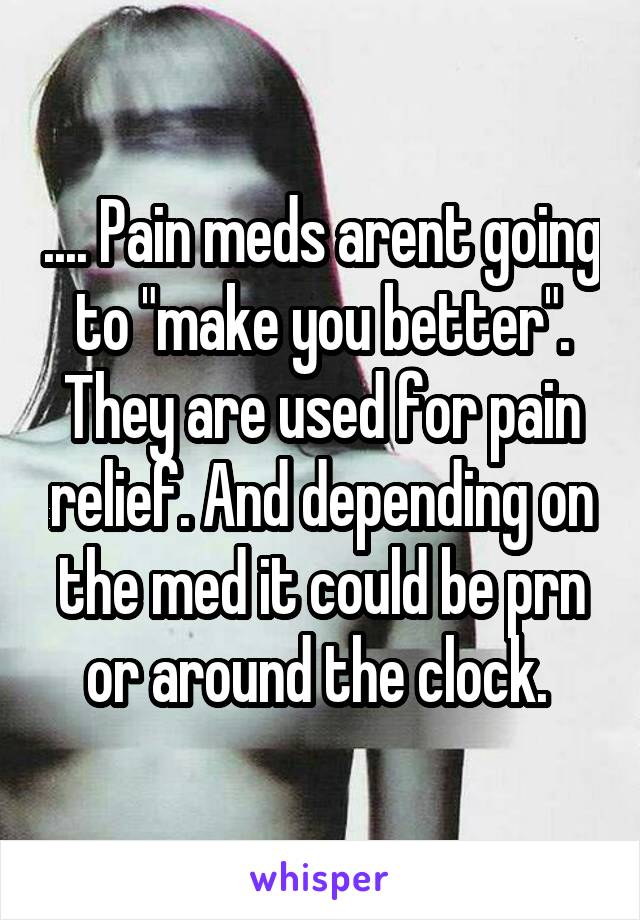 .... Pain meds arent going to "make you better". They are used for pain relief. And depending on the med it could be prn or around the clock. 