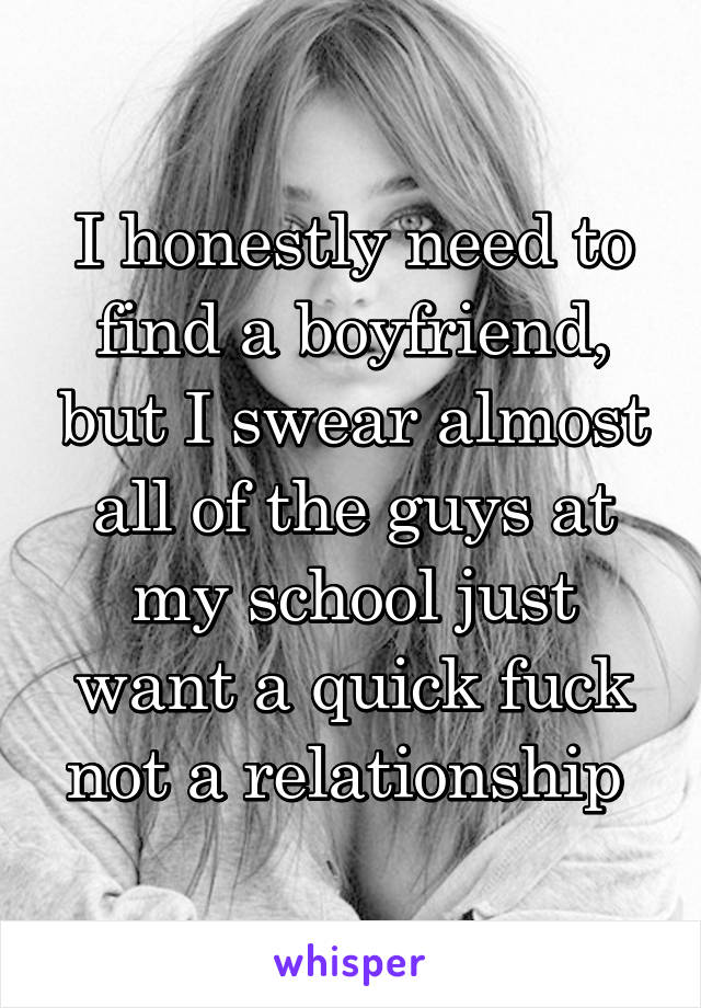 I honestly need to find a boyfriend, but I swear almost all of the guys at my school just want a quick fuck not a relationship 