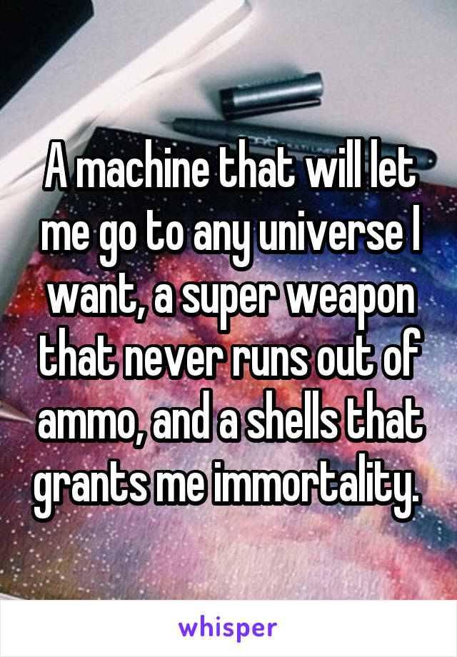 A machine that will let me go to any universe I want, a super weapon that never runs out of ammo, and a shells that grants me immortality. 