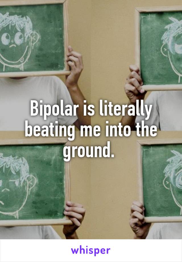 Bipolar is literally beating me into the ground. 