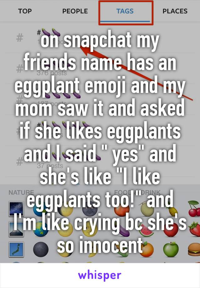 on snapchat my friends name has an eggplant emoji and my mom saw it and asked if she likes eggplants and I said " yes" and she's like "I like eggplants too!" and I'm like crying bc she's so innocent
