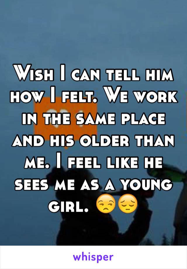 Wish I can tell him how I felt. We work in the same place and his older than me. I feel like he sees me as a young girl. 😒😔