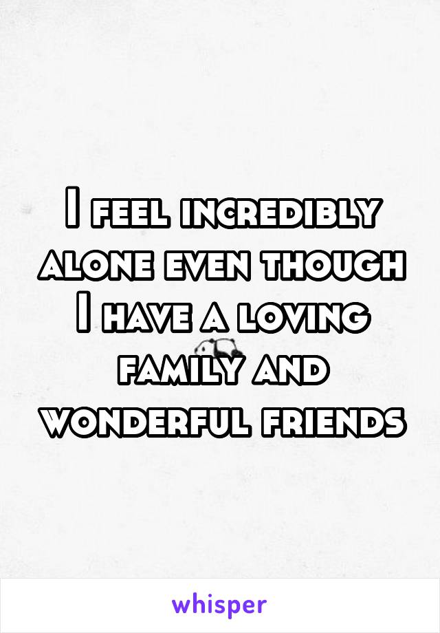 I feel incredibly alone even though I have a loving family and wonderful friends