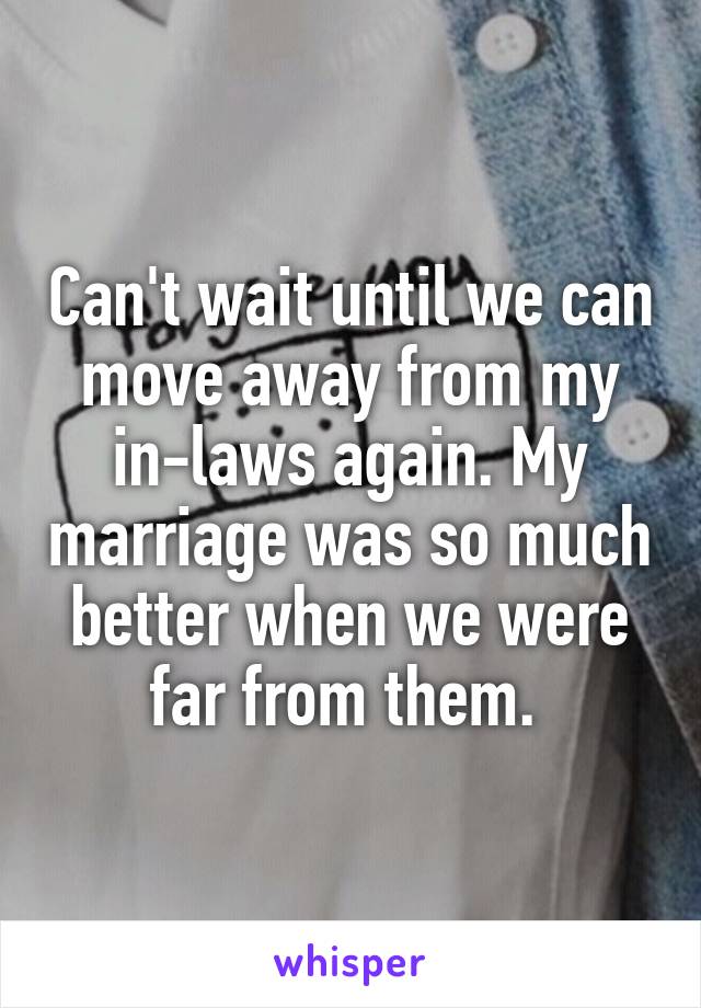 Can't wait until we can move away from my in-laws again. My marriage was so much better when we were far from them. 
