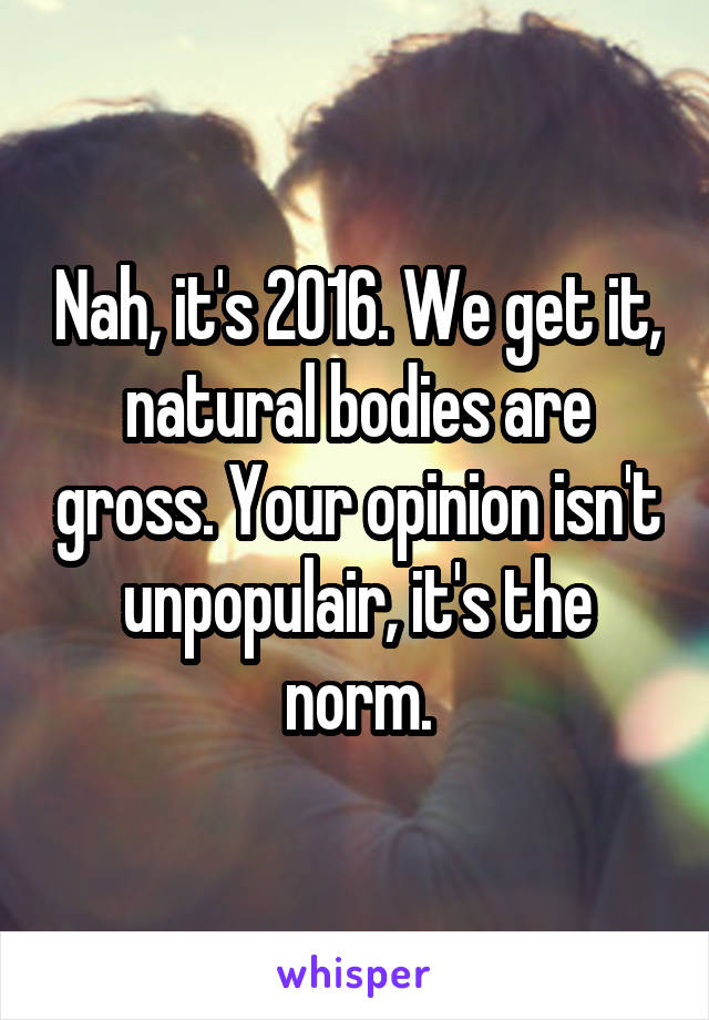 Nah, it's 2016. We get it, natural bodies are gross. Your opinion isn't unpopulair, it's the norm.