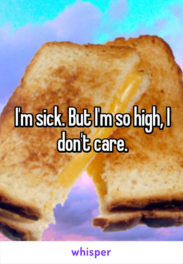 I'm sick. But I'm so high, I don't care.