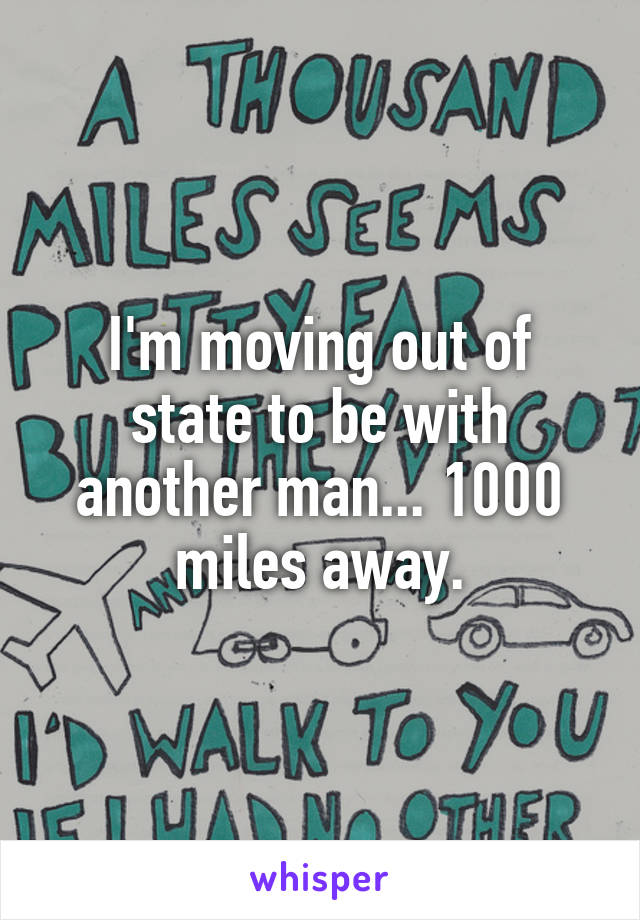I'm moving out of state to be with another man... 1000 miles away.