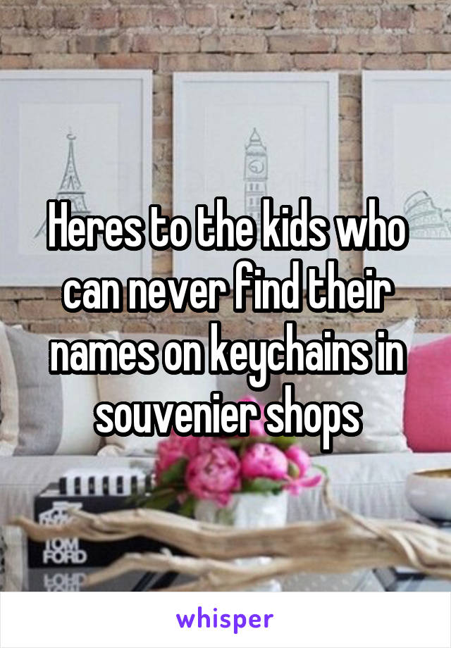 Heres to the kids who can never find their names on keychains in souvenier shops
