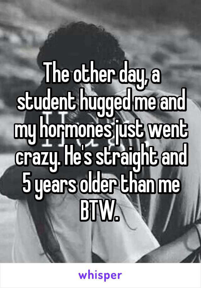 The other day, a student hugged me and my hormones just went crazy. He's straight and 5 years older than me BTW. 