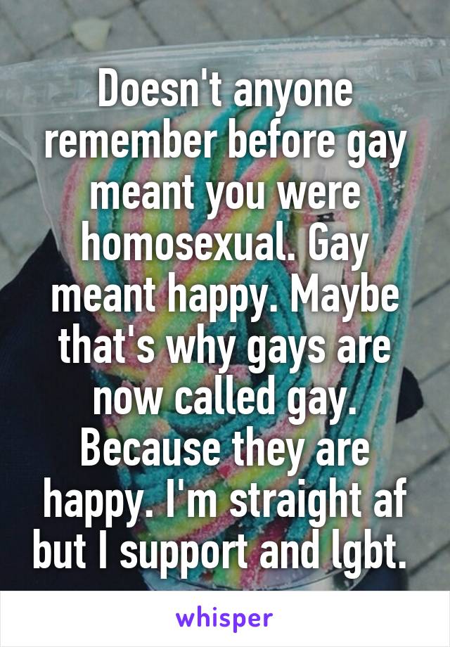Doesn't anyone remember before gay meant you were homosexual. Gay meant happy. Maybe that's why gays are now called gay. Because they are happy. I'm straight af but I support and lgbt. 