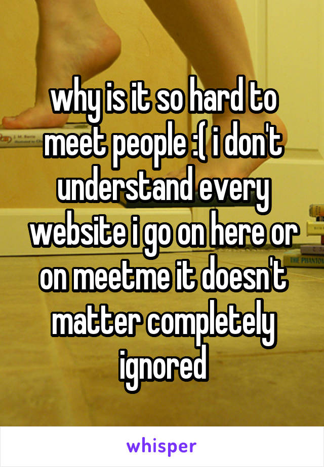 why is it so hard to meet people :( i don't understand every website i go on here or on meetme it doesn't matter completely ignored