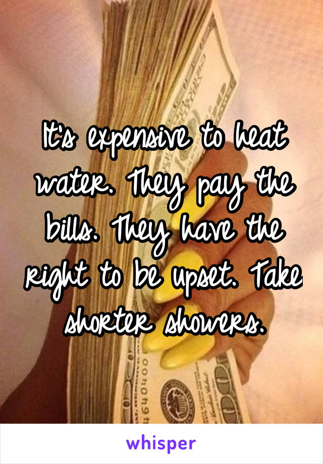 It's expensive to heat water. They pay the bills. They have the right to be upset. Take shorter showers.