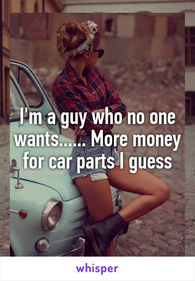 I'm a guy who no one wants...... More money for car parts I guess