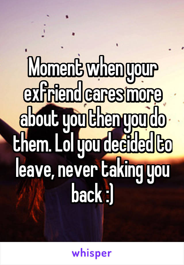 Moment when your exfriend cares more about you then you do them. Lol you decided to leave, never taking you back :)