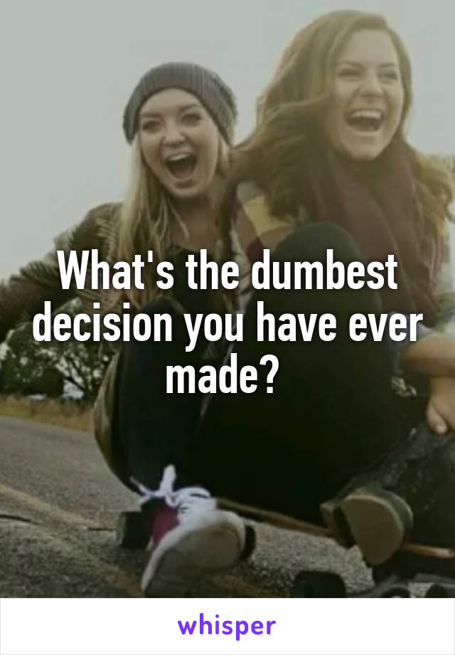 What's the dumbest decision you have ever made? 