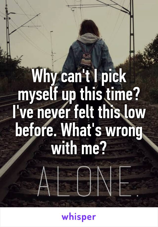 Why can't I pick myself up this time? I've never felt this low before. What's wrong with me?