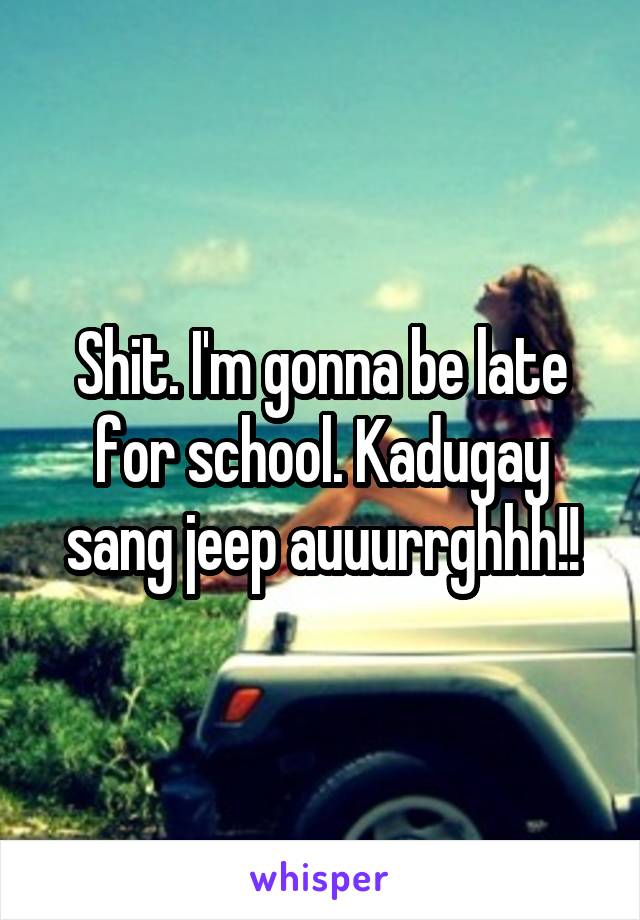 Shit. I'm gonna be late for school. Kadugay sang jeep auuurrghhh!!