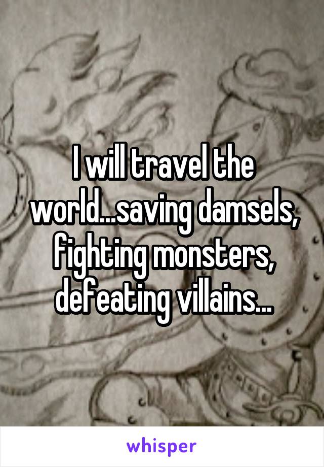 I will travel the world...saving damsels, fighting monsters, defeating villains...