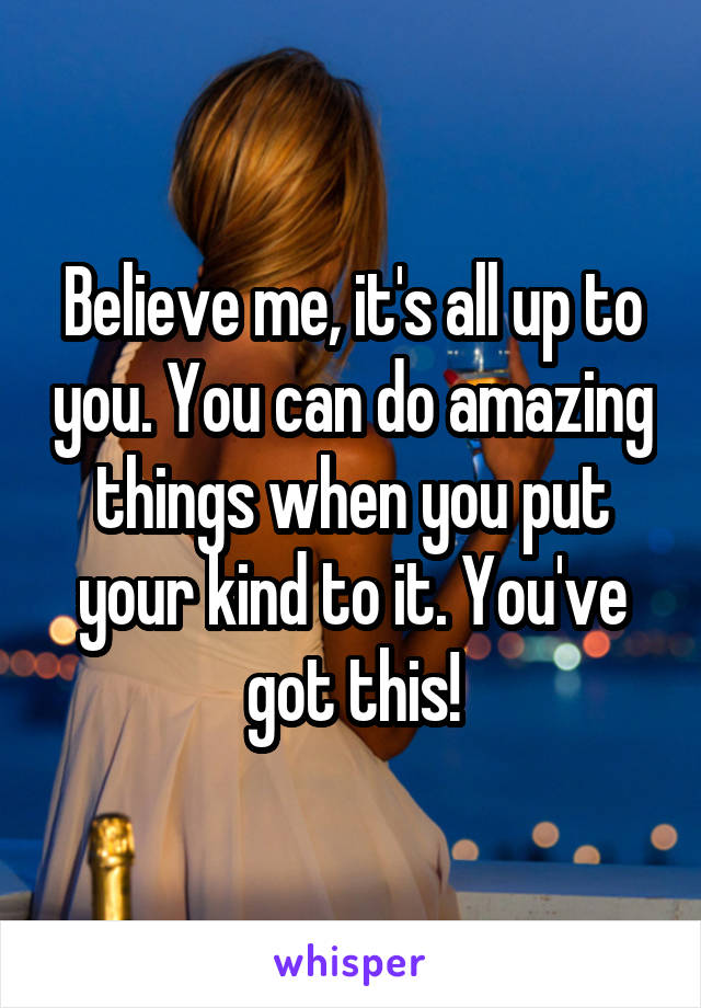 Believe me, it's all up to you. You can do amazing things when you put your kind to it. You've got this!