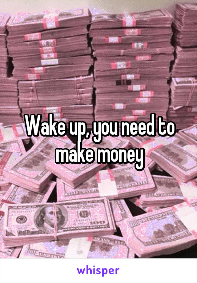 Wake up, you need to make money