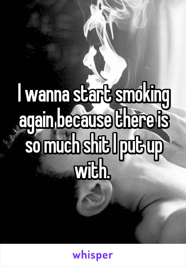 I wanna start smoking again because there is so much shit l put up with. 