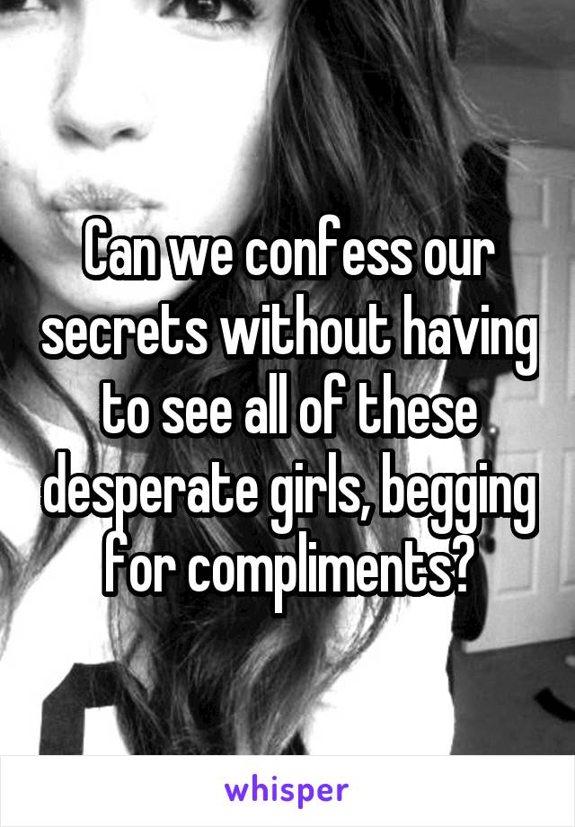 Can we confess our secrets without having to see all of these desperate girls, begging for compliments?