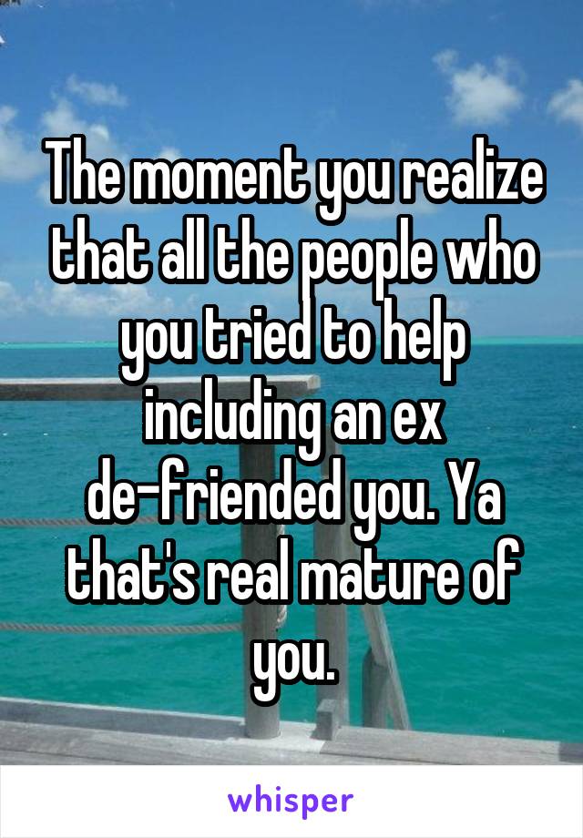 The moment you realize that all the people who you tried to help including an ex de-friended you. Ya that's real mature of you.