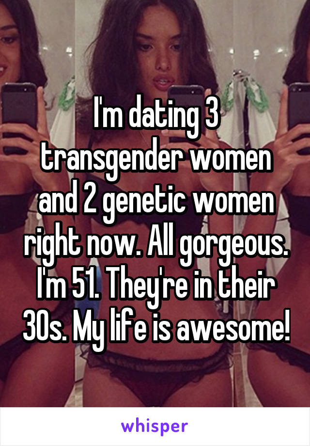 I'm dating 3 transgender women and 2 genetic women right now. All gorgeous. I'm 51. They're in their 30s. My life is awesome!